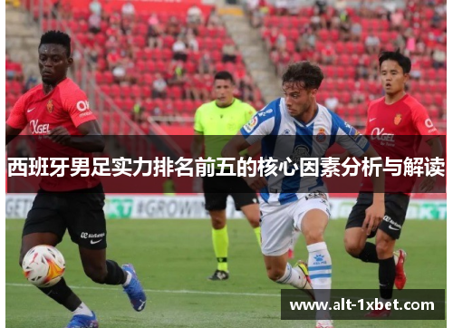 西班牙男足实力排名前五的核心因素分析与解读 西班牙男足实力排名前五的核心因素分析与解读