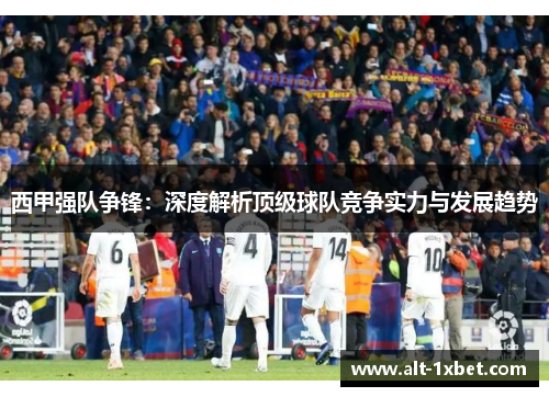 西甲强队争锋：深度解析顶级球队竞争实力与发展趋势