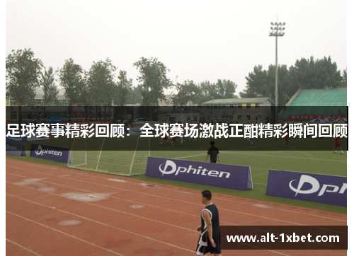 足球赛事精彩回顾：全球赛场激战正酣精彩瞬间回顾