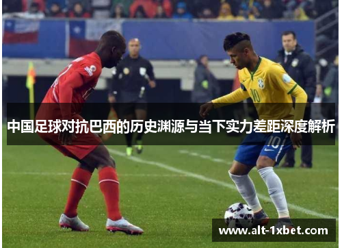 中国足球对抗巴西的历史渊源与当下实力差距深度解析