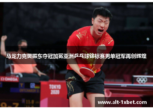 马龙力克樊振东夺冠加冕亚洲乒乓球锦标赛男单冠军再创辉煌 马龙力克樊振东夺冠加冕亚洲乒乓球锦标赛男单冠军再创辉煌