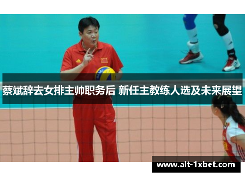 蔡斌辞去女排主帅职务后 新任主教练人选及未来展望