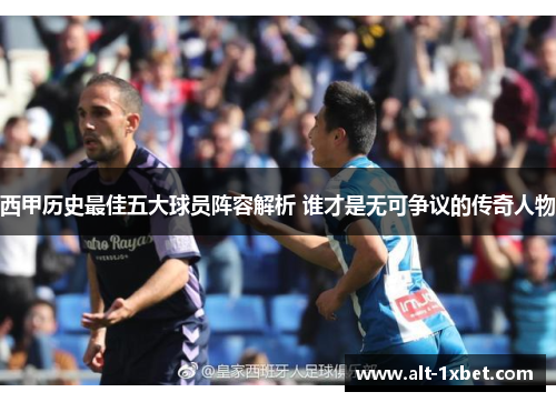 西甲历史最佳五大球员阵容解析 谁才是无可争议的传奇人物 西甲历史最佳五大球员阵容解析 谁才是无可争议的传奇人物