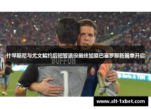 什琴斯尼与尤文解约后短暂退役最终加盟巴塞罗那新篇章开启