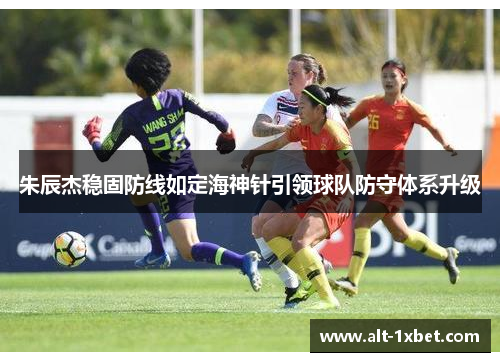 朱辰杰稳固防线如定海神针引领球队防守体系升级 朱辰杰稳固防线如定海神针引领球队防守体系升级